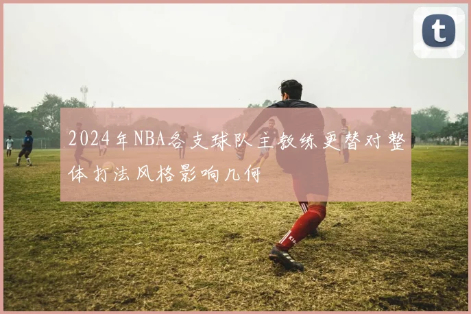 2024年NBA各支球队主教练更替对整体打法风格影响几何