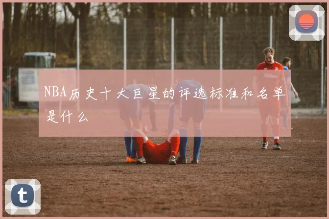 NBA历史十大巨星的评选标准和名单是什么