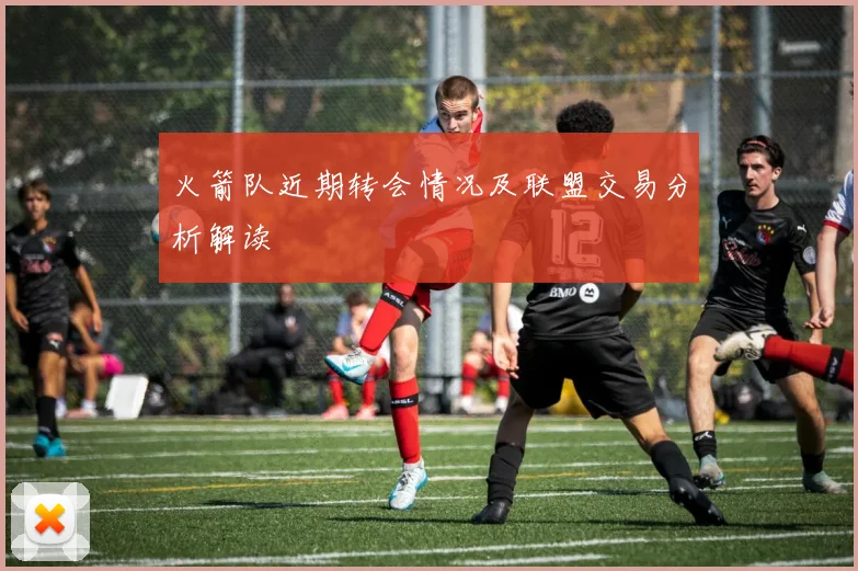 火箭队近期转会情况及联盟交易分析解读