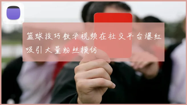 篮球技巧教学视频在社交平台爆红吸引大量粉丝模仿
